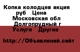 Копка колодцев акция-1800 руб › Цена ­ 1 800 - Московская обл., Долгопрудный г. Услуги » Другие   